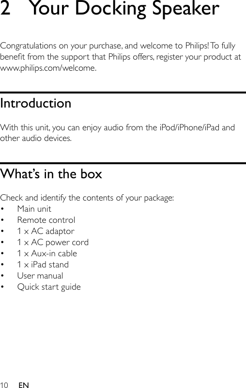 102  Your Docking SpeakerCongratulations on your purchase, and welcome to Philips! To fully benetfromthesupportthatPhilipsoffers,registeryourproductatwww.philips.com/welcome.IntroductionWith this unit, you can enjoy audio from the iPod/iPhone/iPad and other audio devices.What’s in the boxCheck and identify the contents of your package:Main unitRemote control1 x AC adaptor1 x AC power cord1 x Aux-in cable1 x iPad standUser manualQuick start guide••••••••EN