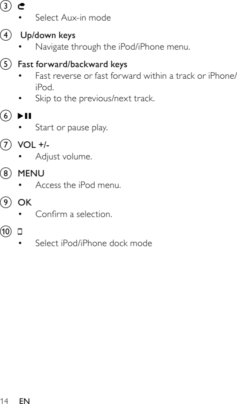 14c Select Aux-in mode d   Up/down keysNavigate through the iPod/iPhone menu.e  Fast forward/backward keysFast reverse or fast forward within a track or iPhone/iPod.Skip to the previous/next track.f Start or pause play.g  VOL +/-Adjust volume.h  MENUAccess the iPod menu.i  OKConrmaselection.j Select iPod/iPhone dock mode•••••••••EN