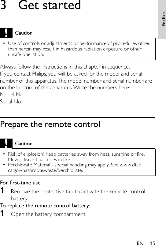 153  Get startedCautionUse of controls or adjustments or performance of procedures other than herein may result in hazardous radiation exposure or other unsafe operation.•Always follow the instructions in this chapter in sequence.If you contact Philips, you will be asked for the model and serial number of this apparatus. The model number and serial number are on the bottom of the apparatus. Write the numbers here: Model No. __________________________Serial No. ___________________________Prepare the remote controlCautionRiskofexplosion!Keepbatteriesawayfromheat,sunshineorre.Neverdiscardbatteriesinre.Perchlorate Material - special handling may apply. See www.dtsc.ca.gov/hazardouswaste/perchlorate.••For rst-time use: 1  Remove the protective tab to activate the remote control battery.To replace the remote control battery: 1  Open the battery compartment.EnglishEN
