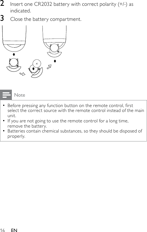 162  Insert one CR2032 battery with correct polarity (+/-) as indicated.3  Close the battery compartment. NoteBeforepressinganyfunctionbuttonontheremotecontrol,rstselect the correct source with the remote control instead of the main unit.If you are not going to use the remote control for a long time, remove the battery.Batteries contain chemical substances, so they should be disposed of properly.•••EN