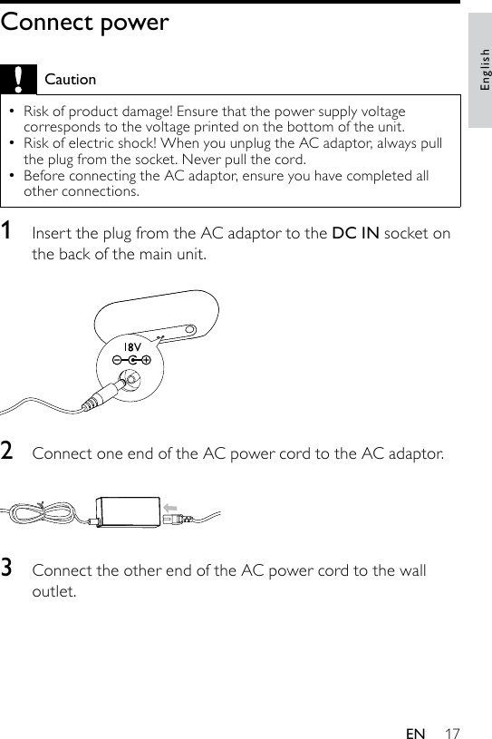 17Connect powerCautionRisk of product damage! Ensure that the power supply voltage corresponds to the voltage printed on the bottom of the unit.Risk of electric shock! When you unplug the AC adaptor, always pull the plug from the socket. Never pull the cord.Before connecting the AC adaptor, ensure you have completed all other connections.•••1  Insert the plug from the AC adaptor to the DC IN socket on the back of the main unit.  2  Connect one end of the AC power cord to the AC adaptor.  3  Connect the other end of the AC power cord to the wall outlet.EnglishEN