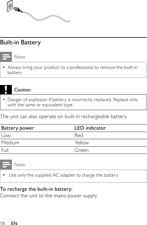 18  Built-in BatteryNoteAlways bring your product to a professional to remove the built-in battery.•CautionDanger of explosion if battery is incorrectly replaced. Replace only with the same or equivalent type.•The unit can also operate on built-in rechargeable battery.Battery power LED indicatorLow RedMedium YellowFull GreenNote Use only the supplied AC adapter to charge the battery.•To recharge the built-in battery:Connect the unit to the mains power supply. EN