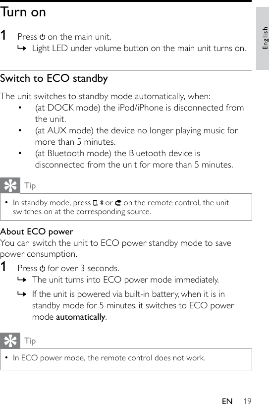 19Turn on1  Press   on the main unit.Light LED under volume button on the main unit turns on.Switch to ECO standbyThe unit switches to standby mode automatically, when:(at DOCK mode) the iPod/iPhone is disconnected from the unit.(at AUX mode) the device no longer playing music for more than 5 minutes.(at Bluetooth mode) the Bluetooth device is disconnected from the unit for more than 5 minutes.TipIn standby mode, press  , or   on the remote control, the unit switches on at the corresponding source.•About ECO powerYou can switch the unit to ECO power standby mode to save power consumption.1  Press   for over 3 seconds.The unit turns into ECO power mode immediately.If the unit is powered via built-in battery, when it is in standby mode for 5 minutes, it switches to ECO power mode automatically. TipIn ECO power mode, the remote control does not work.•»•••»»EnglishEN