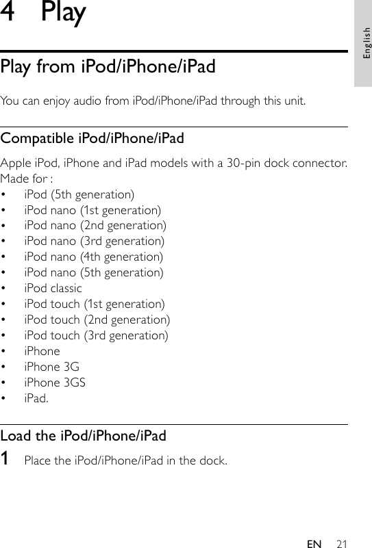 214  PlayPlay from iPod/iPhone/iPadYou can enjoy audio from iPod/iPhone/iPad through this unit.Compatible iPod/iPhone/iPadApple iPod, iPhone and iPad models with a 30-pin dock connector. Made for :iPod (5th generation)iPod nano (1st generation)iPod nano (2nd generation)iPod nano (3rd generation)iPod nano (4th generation)iPod nano (5th generation)iPod classiciPod touch (1st generation)iPod touch (2nd generation)iPod touch (3rd generation)iPhoneiPhone 3GiPhone 3GSiPad.Load the iPod/iPhone/iPad1  Place the iPod/iPhone/iPad in the dock.••••••••••••••EnglishEN