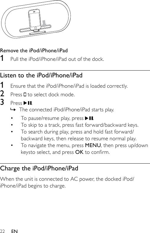 22  Remove the iPod/iPhone/iPad1  Pull the iPod/iPhone/iPad out of the dock.Listen to the iPod/iPhone/iPad1  Ensure that the iPod/iPhone/iPad is loaded correctly.2  Press   to select dock mode.3  Press  .The connected iPod/iPhone/iPad starts play.To pause/resume play, press  .To skip to a track, press fast forward/backward keys.To search during play, press and hold fast forward/backward keys, then release to resume normal play. To navigate the menu, press MENU, then press up/down keysto select, and press OKtoconrm.Charge the iPod/iPhone/iPadWhen the unit is connected to AC power, the docked iPod/iPhone/iPad begins to charge.»••••EN