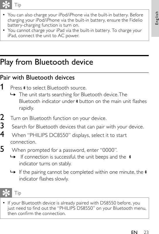 23TipYou can also charge your iPod/iPhone via the built-in battery. Before charging your iPod/iPhone via the built-in battery, ensure the Fidelio battery-charging function is turn on.You cannot charge your iPad via the built-in battery. To charge your iPad, connect the unit to AC power.••Play from Bluetooth devicePair with Bluetooth deivces1  Press to select Bluetooth source.The unit starts searching for Bluetooth device. The Bluetooth indicator under buttononthemainunitashesrapidly.2  Turn on Bluetooth function on your device.3   Search for Bluetooth devices that can pair with your device.4   When “PHILIPS DC8550” displays, select it to start connection.5   When prompted for a password, enter “0000”. If connection is successful. the unit beeps and the indicator turns on stably.If the pairing cannot be completed within one minute, theindicatorashesslowly.TipIf your Bluetooth device is already paired with DS8550 before, you justneedtondoutthe“PHILIPSDS8550”onyourBluetoothmenu,thenconrmtheconnection.•»»»EnglishEN