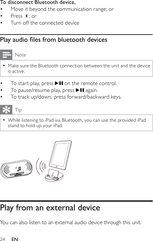 24To disconnect Bluetooth device, Move it beyond the communication range; orPress  ; orTurn off the connected devicePlay audio les from bluetooth devicesNoteMake sure the Bluetooth connection between the unit and the device is active.•To start play, press   on the remote control.To pause/resume play, press   again.To track up/down, press forward/backward keys.TipWhile listening to iPad via Bluetooth, you can use the provided iPad stand to hold up your iPad. •  Play from an external deviceYou can also listen to an external audio device through this unit.••••••EN