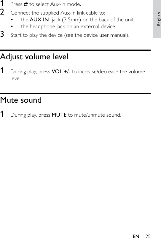 251  Press   to select Aux-in mode.2  Connect the supplied Aux-in link cable to:the AUX IN  jack (3.5mm) on the back of the unit.the headphone jack on an external device.3  Start to play the device (see the device user manual). Adjust volume level1  During play, press VOL +/- to increase/decrease the volume level.Mute sound1  During play, press MUTE to mute/unmute sound.••EnglishEN