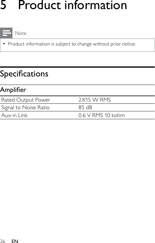 265  Product informationNoteProduct information is subject to change without prior notice.•SpecicationsAmplierRated Output Power 2X15 W RMSSignal to Noise Ratio 85 dBAux-in Link 0.6 V RMS 10 kohmEN