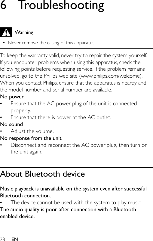 286  TroubleshootingWarningNever remove the casing of this apparatus. •To keep the warranty valid, never try to repair the system yourself. If you encounter problems when using this apparatus, check the following points before requesting service. If the problem remains unsolved, go to the Philips web site (www.philips.com/welcome). When you contact Philips, ensure that the apparatus is nearby and the model number and serial number are available.No powerEnsure that the AC power plug of the unit is connected properly.Ensure that there is power at the AC outlet.No soundAdjust the volume.No response from the unitDisconnect and reconnect the AC power plug, then turn on the unit again.About Bluetooth deviceMusic playback is unavailable on the system even after successful Bluetooth connection.The device cannot be used with the system to play music. The audio quality is poor after connection with a Bluetooth-enabled device.•••••EN