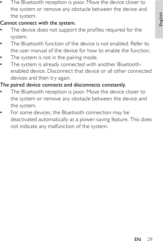 29The Bluetooth reception is poor. Move the device closer to the system or remove any obstacle between the device and the system.Cannot connect with the system.Thedevicedoesnotsupporttheprolesrequiredforthesystem. The Bluetooth function of the device is not enabled. Refer to the user manual of the device for how to enable the function.The system is not in the pairing mode. The system is already connected with another Bluetooth-enabled device. Disconnect that device or all other connected devices and then try again.The paired device connects and disconnects constantly.The Bluetooth reception is poor. Move the device closer to the system or remove any obstacle between the device and the system.For some devices, the Bluetooth connection may be deactivated automatically as a power-saving feature. This does not indicate any malfunction of the system.•••••••EnglishEN