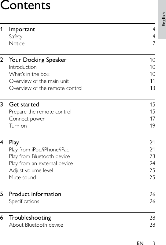 3Contents1  Important    4Safety    4Notice    72  Your Docking Speaker    10Introduction    10What’s in the box    10Overview of the main unit    11Overview of the remote control    133  Get started    15Prepare the remote control    15Connect power    17Turn on    194  Play    21Play from iPod/iPhone/iPad    21Play from Bluetooth device    23Play from an external device    24Adjust volume level    25Mute sound    255  Product information    26Specications  266  Troubleshooting    28About Bluetooth device    28EnglishEN