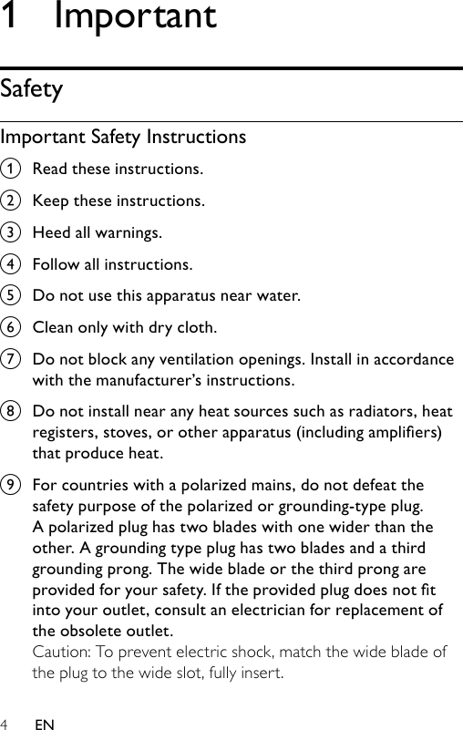 41  ImportantSafetyImportant Safety Instructionsa  Read these instructions.b  Keep these instructions.c  Heed all warnings.d  Follow all instructions.e  Do not use this apparatus near water.f  Clean only with dry cloth.g  Do not block any ventilation openings. Install in accordance with the manufacturer’s instructions.h  Do not install near any heat sources such as radiators, heat registers, stoves, or other apparatus (including ampliers) that produce heat. i  For countries with a polarized mains, do not defeat the safety purpose of the polarized or grounding-type plug. A polarized plug has two blades with one wider than the other. A grounding type plug has two blades and a third grounding prong. The wide blade or the third prong are provided for your safety. If the provided plug does not t into your outlet, consult an electrician for replacement of the obsolete outlet.Caution: To prevent electric shock, match the wide blade of the plug to the wide slot, fully insert.EN