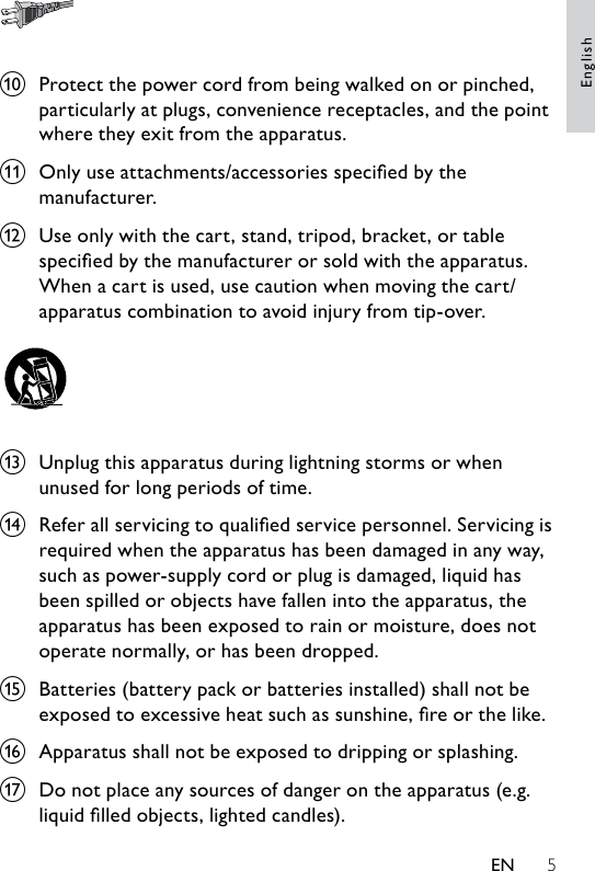 5 j  Protect the power cord from being walked on or pinched, particularly at plugs, convenience receptacles, and the point where they exit from the apparatus.k  Only use attachments/accessories specied by the manufacturer.l  Use only with the cart, stand, tripod, bracket, or table specied by the manufacturer or sold with the apparatus. When a cart is used, use caution when moving the cart/apparatus combination to avoid injury from tip-over.   m  Unplug this apparatus during lightning storms or when unused for long periods of time. n  Refer all servicing to qualied service personnel. Servicing is required when the apparatus has been damaged in any way, such as power-supply cord or plug is damaged, liquid has been spilled or objects have fallen into the apparatus, the apparatus has been exposed to rain or moisture, does not operate normally, or has been dropped.o  Batteries (battery pack or batteries installed) shall not be exposed to excessive heat such as sunshine, re or the like.p  Apparatus shall not be exposed to dripping or splashing. q  Do not place any sources of danger on the apparatus (e.g. liquid lled objects, lighted candles). EnglishEN