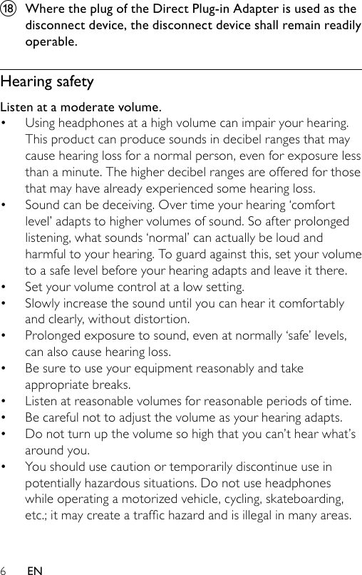 6r  Where the plug of the Direct Plug-in Adapter is used as the disconnect device, the disconnect device shall remain readily operable.Hearing safetyListen at a moderate volume.Using headphones at a high volume can impair your hearing. This product can produce sounds in decibel ranges that may cause hearing loss for a normal person, even for exposure less than a minute. The higher decibel ranges are offered for those that may have already experienced some hearing loss.Sound can be deceiving. Over time your hearing ‘comfort level’ adapts to higher volumes of sound. So after prolonged listening, what sounds ‘normal’ can actually be loud and harmful to your hearing. To guard against this, set your volume to a safe level before your hearing adapts and leave it there.Set your volume control at a low setting. Slowly increase the sound until you can hear it comfortably and clearly, without distortion.Prolonged exposure to sound, even at normally ‘safe’ levels, can also cause hearing loss.Be sure to use your equipment reasonably and take appropriate breaks.Listen at reasonable volumes for reasonable periods of time.Be careful not to adjust the volume as your hearing adapts.Do not turn up the volume so high that you can’t hear what’s around you.You should use caution or temporarily discontinue use in potentially hazardous situations. Do not use headphones while operating a motorized vehicle, cycling, skateboarding, etc.;itmaycreateatrafchazardandisillegalinmanyareas.••••••••••EN