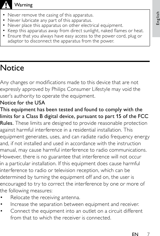 7WarningNever remove the casing of this apparatus. Never lubricate any part of this apparatus.Never place this apparatus on other electrical equipment.Keepthisapparatusawayfromdirectsunlight,nakedamesorheat.Ensure that you always have easy access to the power cord, plug or adaptor to disconnect the apparatus from the power.•••••NoticeAnychangesormodicationsmadetothisdevicethatarenotexpressly approved by Philips Consumer Lifestyle may void the user’s authority to operate the equipment.Notice for the USAThis equipment has been tested and found to comply with the limits for a Class B digital device, pursuant to part 15 of the FCC Rules. These limits are designed to provide reasonable protection against harmful interference in a residential installation. This equipment generates, uses, and can radiate radio frequency energy and, if not installed and used in accordance with the instruction manual, may cause harmful interference to radio communications.However, there is no guarantee that interference will not occur in a particular installation. If this equipment does cause harmful interference to radio or television reception, which can be determined by turning the equipment off and on, the user is encouraged to try to correct the interference by one or more of the following measures:Relocate the receiving antenna.Increase the separation between equipment and receiver.Connect the equipment into an outlet on a circuit different from that to which the receiver is connected.•••EnglishEN