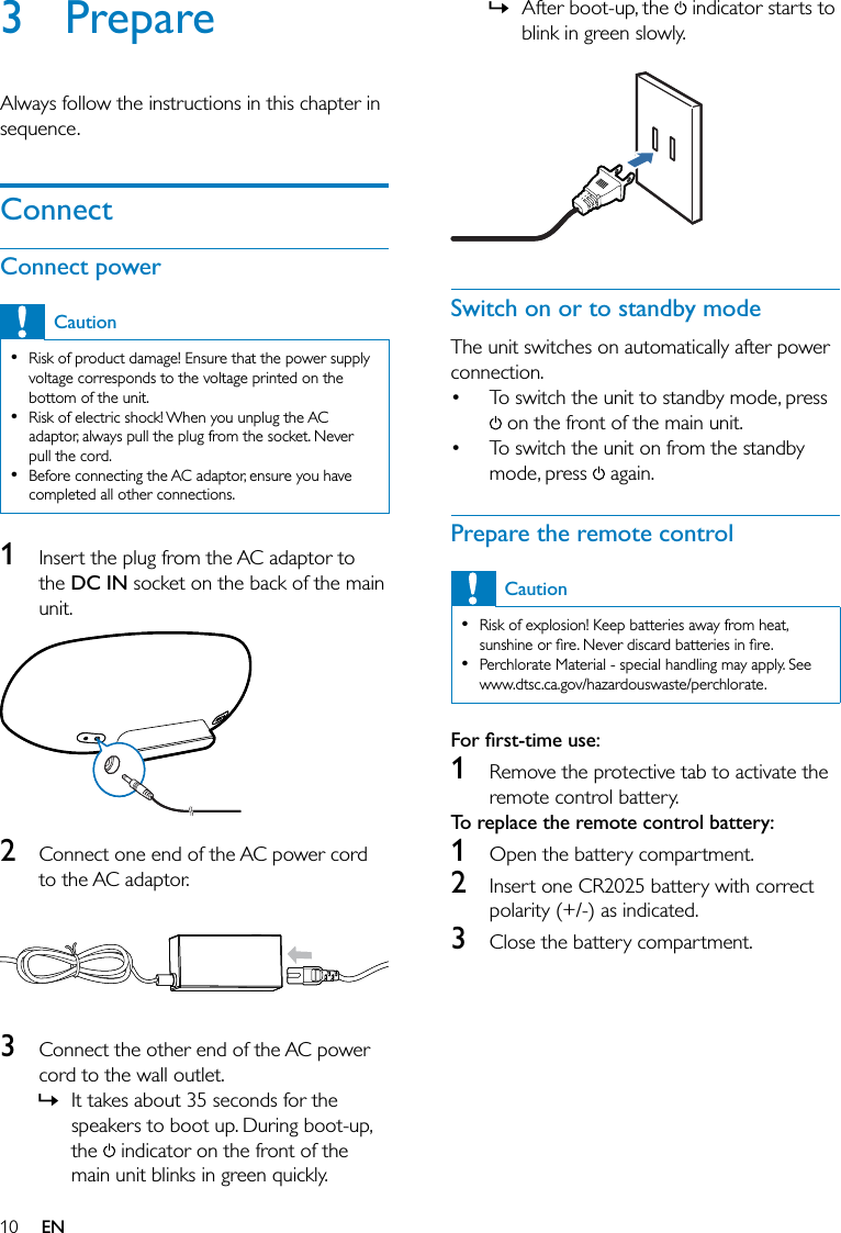 10After boot-up, the   indicator starts to blink in green slowly.  Switch on or to standby modeThe unit switches on automatically after power connection.To switch the unit to standby mode, press  on the front of the main unit.To switch the unit on from the standby mode, press   again.Prepare the remote controlCautionRisk of explosion! Keep batteries away from heat, sunshine or ﬁre. Never discard batteries in ﬁre.Perchlorate Material - special handling may apply. See www.dtsc.ca.gov/hazardouswaste/perchlorate.••For ﬁrst-time use: 1  Remove the protective tab to activate the remote control battery.To replace the remote control battery: 1  Open the battery compartment.2  Insert one CR2025 battery with correct polarity (+/-) as indicated.3  Close the battery compartment.»••3 PrepareAlways follow the instructions in this chapter in sequence.ConnectConnect powerCautionRisk of product damage! Ensure that the power supply voltage corresponds to the voltage printed on the bottom of the unit.Risk of electric shock! When you unplug the AC adaptor, always pull the plug from the socket. Never pull the cord.Before connecting the AC adaptor, ensure you have completed all other connections.•••1  Insert the plug from the AC adaptor to the DC IN socket on the back of the main unit. 2  Connect one end of the AC power cord to the AC adaptor.  3  Connect the other end of the AC power cord to the wall outlet.It takes about 35 seconds for the speakers to boot up. During boot-up, the   indicator on the front of the main unit blinks in green quickly. »EN