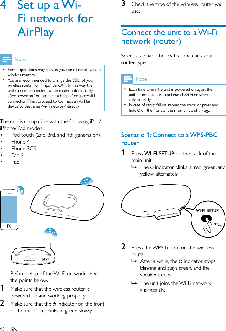 123  Check the type of the wireless router you use.Connect the unit to a Wi-Fi network (router)Select a scenario below that matches your router type.NoteEach time when the unit is powered on again, the unit enters the latest conﬁgured Wi-Fi network automatically. In case of setup failure, repeat the steps, or press and hold   on the front of the main unit and try again.••Scenario 1: Connect to a WPS-PBC router1 Press WI-FI SETUP on the back of the main unit.The   indicator blinks in red, green, and yellow alternately.   2  Press the WPS button on the wireless router.After a while, the   indicator stops blinking and stays green, and the speaker beeps. The unit joins the Wi-Fi network successfully.»»»WIFISETUPWI-FI SETUPWIFISETUPWI-FI SETUP4  Set up a Wi-Fi network for AirPlayNoteSome operations may vary as you use different types of wireless routers. You are recommended to change the SSID of your wireless router to ‘PhilipsFidelioAP’. In this way, the unit can get connected to the router automatically after power-on. You can hear a beep after successful connection. Then, proceed to ‘Connect an AirPlay device to the same Wi-Fi network’ directly.••The unit is compatible with the following iPod/iPhone/iPad models:iPod touch (2nd, 3rd, and 4th generation)iPhone 4iPhone 3GSiPad 2iPad  Before setup of the Wi-Fi network, check the points below.1  Make sure that the wireless router is powered on and working properly. 2  Make sure that the   indicator on the front of the main unit blinks in green slowly.•••••EN