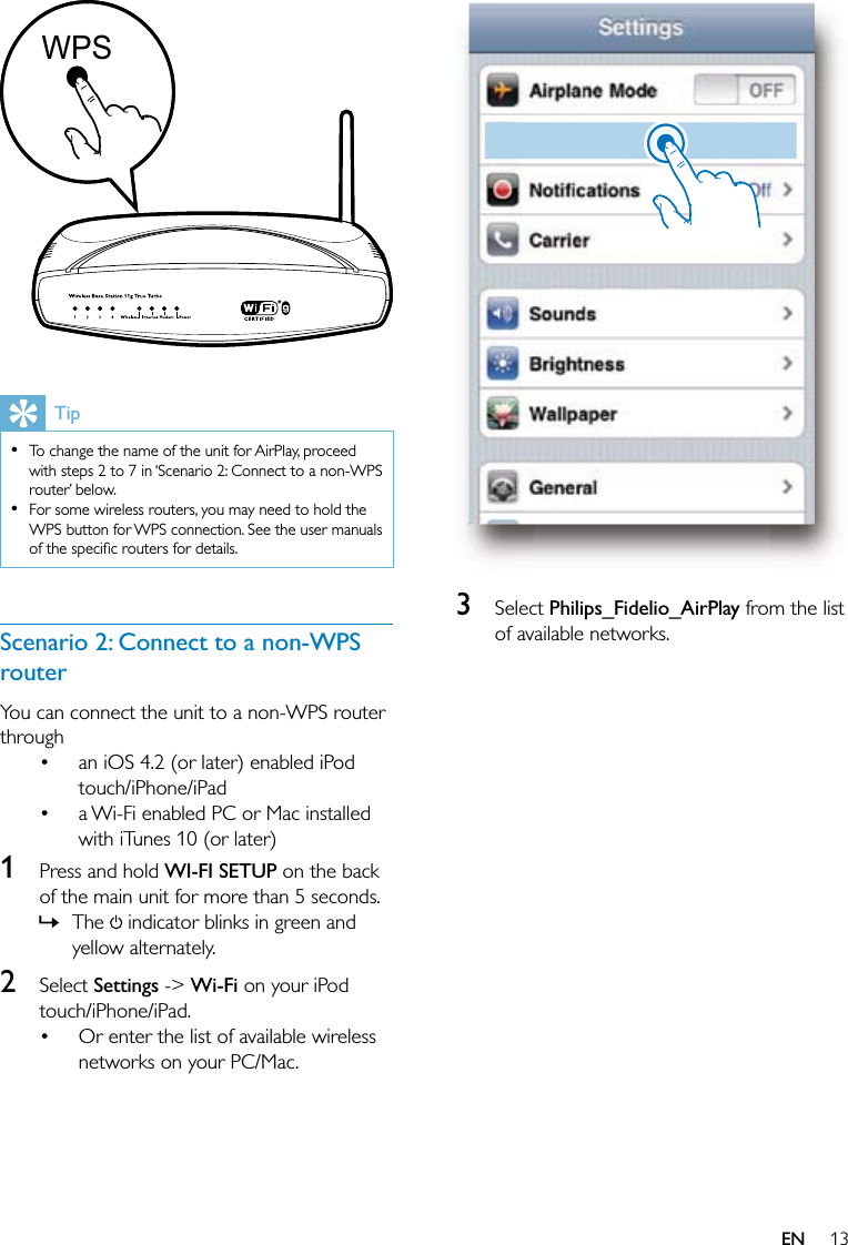 13  3 Select Philips_Fidelio_AirPlay from the list of available networks.   TipTo change the name of the unit for AirPlay, proceed with steps 2 to 7 in ‘Scenario 2: Connect to a non-WPS router’ below.For some wireless routers, you may need to hold the WPS button for WPS connection. See the user manuals of the speciﬁc routers for details.••Scenario 2: Connect to a non-WPS routerYou can connect the unit to a non-WPS router throughan iOS 4.2 (or later) enabled iPod touch/iPhone/iPada Wi-Fi enabled PC or Mac installed with iTunes 10 (or later)1  Press and hold WI-FI SETUP on the back of the main unit for more than 5 seconds.The   indicator blinks in green and yellow alternately.2 Select Settings -&gt; Wi-Fi on your iPod touch/iPhone/iPad.Or enter the list of available wireless networks on your PC/Mac.••»•WPSWPSEN