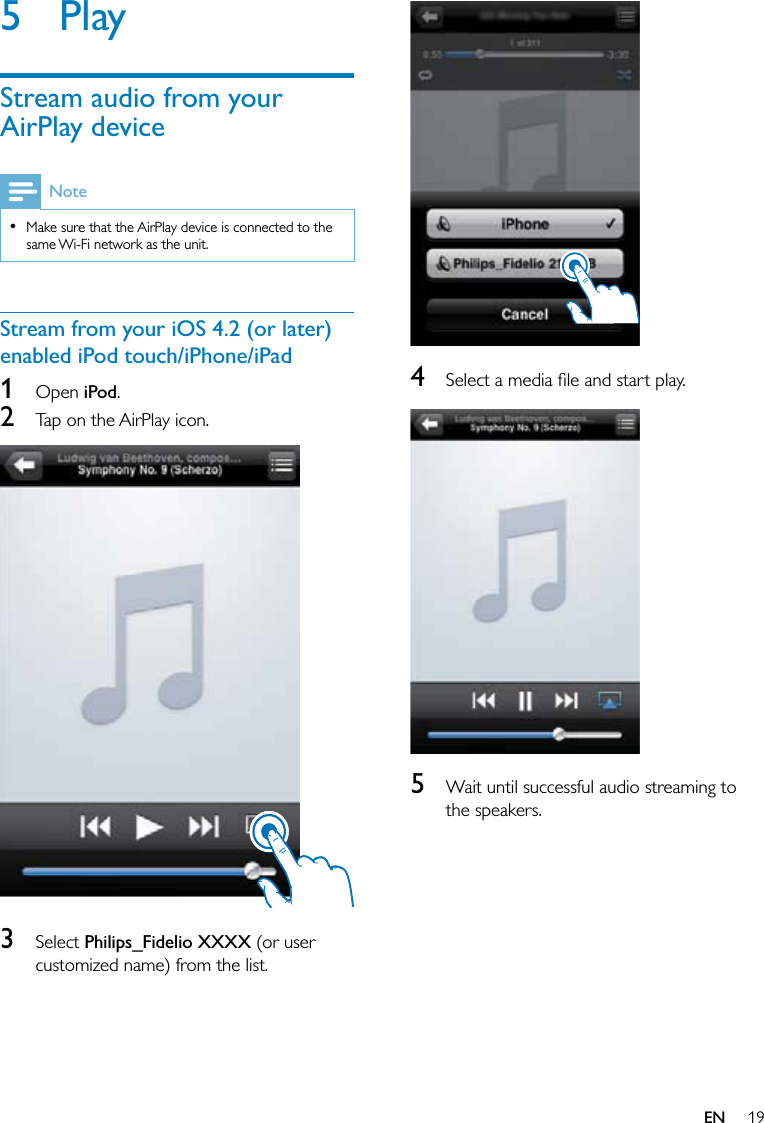 19  4  Select a media ﬁle and start play.  5  Wait until successful audio streaming to the speakers.5 PlayStream audio from your AirPlay deviceNoteMake sure that the AirPlay device is connected to the same Wi-Fi network as the unit.•Stream from your iOS 4.2 (or later) enabled iPod touch/iPhone/iPad1 Open iPod.2  Tap on the AirPlay icon.  3 Select Philips_Fidelio XXXX (or user customized name) from the list.EN