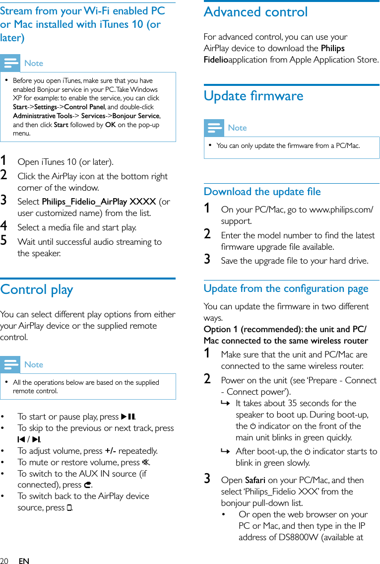 20Advanced controlFor advanced control, you can use your AirPlay device to download the Philips Fidelioapplication from Apple Application Store. Update ﬁrmwareNoteYou can only update the ﬁrmware from a PC/Mac.•Download the update ﬁle1  On your PC/Mac, go to www.philips.com/support.2  Enter the model number to ﬁnd the latest ﬁrmware upgrade ﬁle available.3  Save the upgrade ﬁle to your hard drive.Update from the conﬁguration pageYou can update the ﬁrmware in two different ways.Option 1 (recommended): the unit and PC/Mac connected to the same wireless router1  Make sure that the unit and PC/Mac are connected to the same wireless router.2  Power on the unit (see ‘Prepare - Connect - Connect power’). It takes about 35 seconds for the speaker to boot up. During boot-up, the   indicator on the front of the main unit blinks in green quickly. After boot-up, the   indicator starts to blink in green slowly.3 Open Safari on your PC/Mac, and then select ‘Philips_Fidelio XXX’ from the bonjour pull-down list.Or open the web browser on your PC or Mac, and then type in the IP address of DS8800W (available at »»•Stream from your Wi-Fi enabled PC or Mac installed with iTunes 10 (or later)NoteBefore you open iTunes, make sure that you have enabled Bonjour service in your PC. Take Windows XP for example: to enable the service, you can click Start-&gt;Settings-&gt;Control Panel, and double-click Administrative Tools-&gt; Services-&gt;Bonjour Service, and then click Start followed by OK on the pop-up menu.•1  Open iTunes 10 (or later). 2  Click the AirPlay icon at the bottom right corner of the window. 3 Select Philips_Fidelio_AirPlay XXXX (or user customized name) from the list. 4  Select a media ﬁle and start play.5  Wait until successful audio streaming to the speaker.Control playYou can select different play options from either your AirPlay device or the supplied remote control.NoteAll the operations below are based on the supplied remote control.•To start or pause play, press  .To skip to the previous or next track, press  /  .To adjust volume, press +/- repeatedly.To mute or restore volume, press  .To switch to the AUX IN source (if connected), press  .To switch back to the AirPlay device source, press  .••••••EN