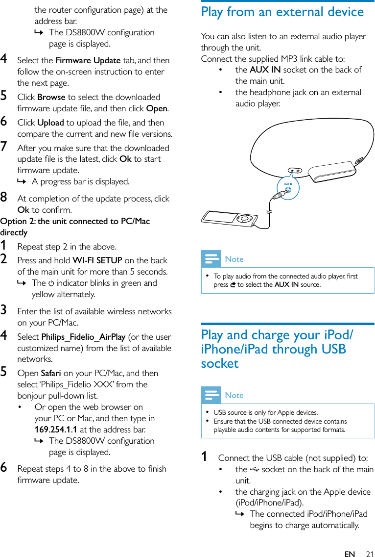 21Play from an external deviceYou can also listen to an external audio player through the unit.Connect the supplied MP3 link cable to:the AUX IN socket on the back of the main unit.the headphone jack on an external audio player.  NoteTo play audio from the connected audio player, ﬁrst press   to select the AUX IN source.•Play and charge your iPod/iPhone/iPad through USB socketNoteUSB source is only for Apple devices.Ensure that the USB connected device contains playable audio contents for supported formats.••1  Connect the USB cable (not supplied) to:the   socket on the back of the main unit.the charging jack on the Apple device (iPod/iPhone/iPad).The connected iPod/iPhone/iPad begins to charge automatically.••••»AUX INAUX INthe router conﬁguration page) at the address bar.The DS8800W conﬁguration page is displayed.4 Select the Firmware Update tab, and then follow the on-screen instruction to enter the next page.5 Click Browse to select the downloaded ﬁrmware update ﬁle, and then click Open.6 Click Upload to upload the ﬁle, and then compare the current and new ﬁle versions.7  After you make sure that the downloaded update ﬁle is the latest, click Ok to start ﬁrmware update.A progress bar is displayed.8  At completion of the update process, click Ok to conﬁrm. Option 2: the unit connected to PC/Mac directly1  Repeat step 2 in the above.2  Press and hold WI-FI SETUP on the back of the main unit for more than 5 seconds.The   indicator blinks in green and yellow alternately.3  Enter the list of available wireless networks on your PC/Mac. 4 Select Philips_Fidelio_AirPlay (or the user customized name) from the list of available networks.5 Open Safari on your PC/Mac, and then select ‘Philips_Fidelio XXX’ from the bonjour pull-down list.Or open the web browser on your PC or Mac, and then type in 169.254.1.1 at the address bar.The DS8800W conﬁguration page is displayed.6  Repeat steps 4 to 8 in the above to ﬁnish ﬁrmware update.»»»•»EN