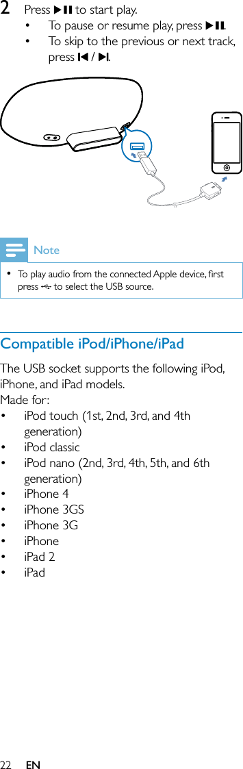 222 Press   to start play.To pause or resume play, press  .To skip to the previous or next track, press   /  .  NoteTo play audio from the connected Apple device, ﬁrst press   to select the USB source.•Compatible iPod/iPhone/iPadThe USB socket supports the following iPod, iPhone, and iPad models.Made for:iPod touch (1st, 2nd, 3rd, and 4th generation)iPod classic iPod nano (2nd, 3rd, 4th, 5th, and 6th generation)iPhone 4iPhone 3GSiPhone 3GiPhone iPad 2iPad•••••••••••EN