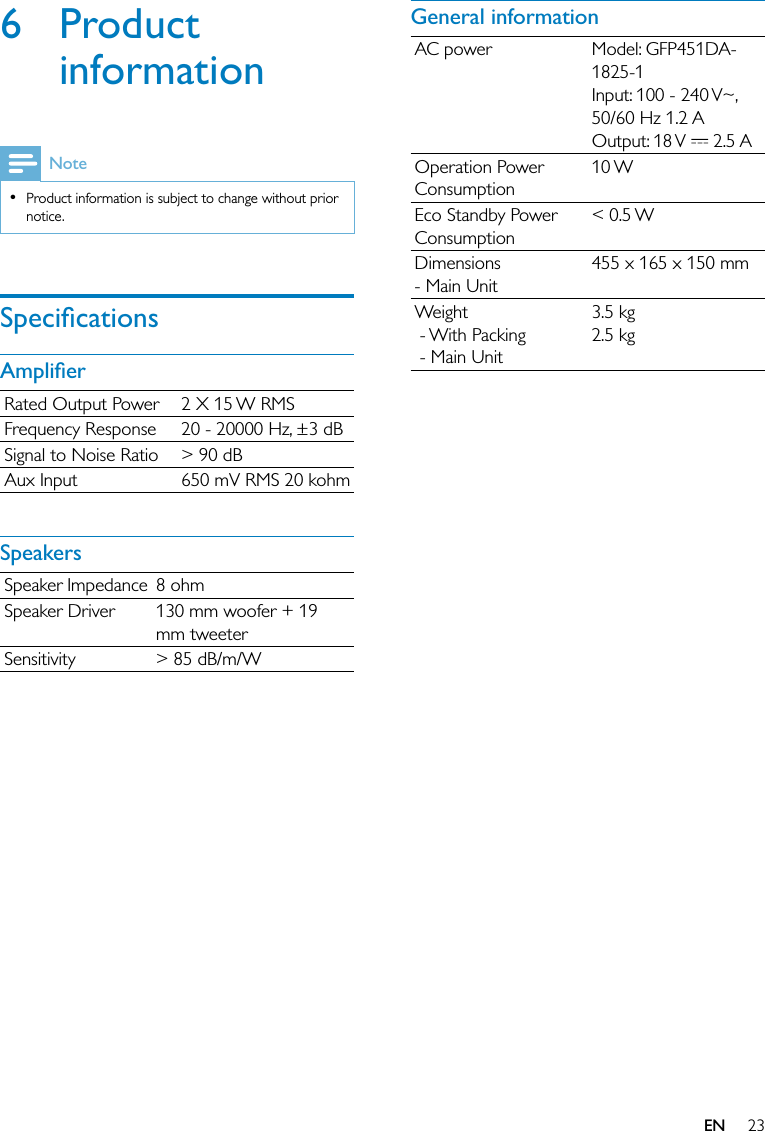 23General informationAC power Model: GFP451DA-1825-1Input: 100 - 240 V~, 50/60 Hz 1.2 AOutput: 18 V   2.5 AOperation Power Consumption10 WEco Standby Power Consumption&lt; 0.5 WDimensions - Main Unit455 x 165 x 150 mmWeight - With Packing - Main Unit3.5 kg2.5 kg6 Product informationNoteProduct information is subject to change without prior notice.•SpeciﬁcationsAmpliﬁerRated Output Power 2 X 15 W RMSFrequency Response 20 - 20000 Hz, ±3 dBSignal to Noise Ratio &gt; 90 dBAux Input 650 mV RMS 20 kohmSpeakersSpeaker Impedance 8 ohmSpeaker Driver 130 mm woofer + 19 mm tweeterSensitivity &gt; 85 dB/m/WEN