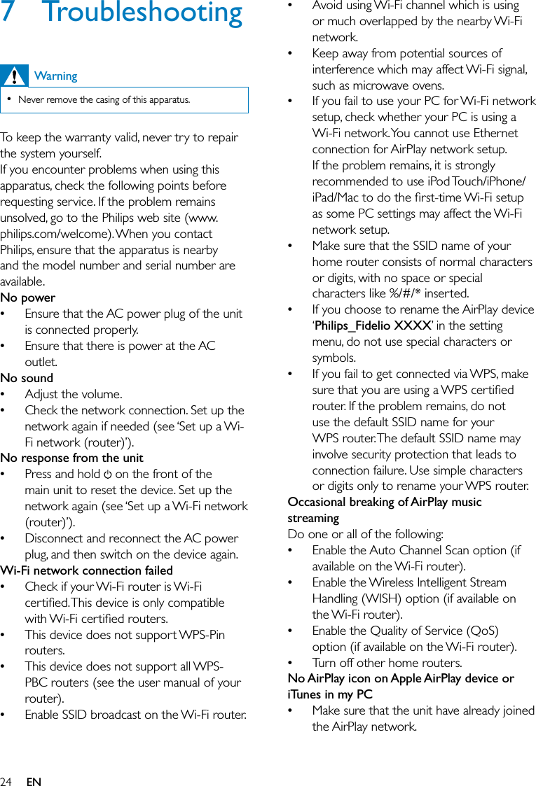 24Avoid using Wi-Fi channel which is using or much overlapped by the nearby Wi-Fi network.Keep away from potential sources of interference which may affect Wi-Fi signal, such as microwave ovens.If you fail to use your PC for Wi-Fi network setup, check whether your PC is using a Wi-Fi network. You cannot use Ethernet connection for AirPlay network setup. If the problem remains, it is strongly recommended to use iPod Touch/iPhone/iPad/Mac to do the ﬁrst-time Wi-Fi setup as some PC settings may affect the Wi-Fi network setup.Make sure that the SSID name of your home router consists of normal characters or digits, with no space or special characters like %/#/* inserted.If you choose to rename the AirPlay device ‘Philips_Fidelio XXXX’ in the setting menu, do not use special characters or symbols.If you fail to get connected via WPS, make sure that you are using a WPS certiﬁed router. If the problem remains, do not use the default SSID name for your WPS router. The default SSID name may involve security protection that leads to connection failure. Use simple characters or digits only to rename your WPS router. Occasional breaking of AirPlay music streamingDo one or all of the following:Enable the Auto Channel Scan option (if available on the Wi-Fi router).Enable the Wireless Intelligent Stream Handling (WISH) option (if available on the Wi-Fi router).Enable the Quality of Service (QoS) option (if available on the Wi-Fi router).Turn off other home routers.No AirPlay icon on Apple AirPlay device or iTunes in my PCMake sure that the unit have already joined the AirPlay network.•••••••••••7 TroubleshootingWarningNever remove the casing of this apparatus. •To keep the warranty valid, never try to repair the system yourself. If you encounter problems when using this apparatus, check the following points before requesting service. If the problem remains unsolved, go to the Philips web site (www.philips.com/welcome). When you contact Philips, ensure that the apparatus is nearby and the model number and serial number are available.No powerEnsure that the AC power plug of the unit is connected properly.Ensure that there is power at the AC outlet.No soundAdjust the volume.Check the network connection. Set up the network again if needed (see ‘Set up a Wi-Fi network (router)’). No response from the unitPress and hold   on the front of the main unit to reset the device. Set up the network again (see ‘Set up a Wi-Fi network (router)’).Disconnect and reconnect the AC power plug, and then switch on the device again.Wi-Fi network connection failedCheck if your Wi-Fi router is Wi-Fi certiﬁed. This device is only compatible with Wi-Fi certiﬁed routers.This device does not support WPS-Pin routers.This device does not support all WPS-PBC routers (see the user manual of your router).Enable SSID broadcast on the Wi-Fi router.••••••••••EN