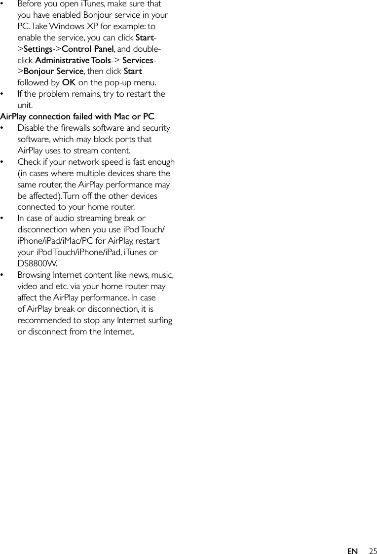 25Before you open iTunes, make sure that you have enabled Bonjour service in your PC. Take Windows XP for example: to enable the service, you can click Start-&gt;Settings-&gt;Control Panel, and double-click Administrative Tools-&gt; Services-&gt;Bonjour Service, then click Start followed by OK on the pop-up menu.If the problem remains, try to restart the unit.AirPlay connection failed with Mac or PCDisable the ﬁrewalls software and security software, which may block ports that AirPlay uses to stream content.Check if your network speed is fast enough (in cases where multiple devices share the same router, the AirPlay performance may be affected). Turn off the other devices connected to your home router.In case of audio streaming break or disconnection when you use iPod Touch/iPhone/iPad/iMac/PC for AirPlay, restart your iPod Touch/iPhone/iPad, iTunes or DS8800W.Browsing Internet content like news, music, video and etc. via your home router may affect the AirPlay performance. In case of AirPlay break or disconnection, it is recommended to stop any Internet surﬁng or disconnect from the Internet.••••••EN