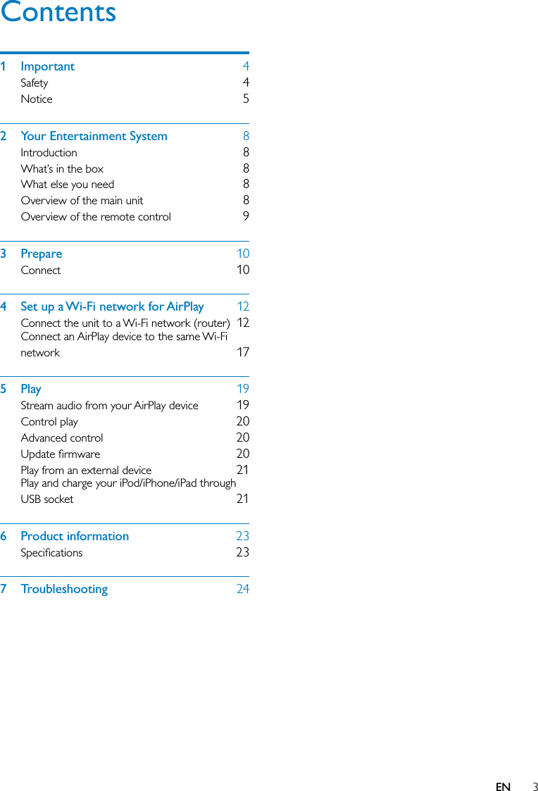 3Contents1 Important  4Safety  4Notice  52  Your Entertainment System  8Introduction  8What’s in the box  8What else you need  8Overview of the main unit  8Overview of the remote control  93 Prepare  10Connect  104  Set up a Wi-Fi network for AirPlay  12Connect the unit to a Wi-Fi network (router)  12Connect an AirPlay device to the same Wi-Fi network  175 Play  19Stream audio from your AirPlay device  19Control play  20Advanced control  20Update ﬁrmware  20Play from an external device  21Play and charge your iPod/iPhone/iPad through USB socket  216 Product information  23Speciﬁcations  237 Troubleshooting  24EN