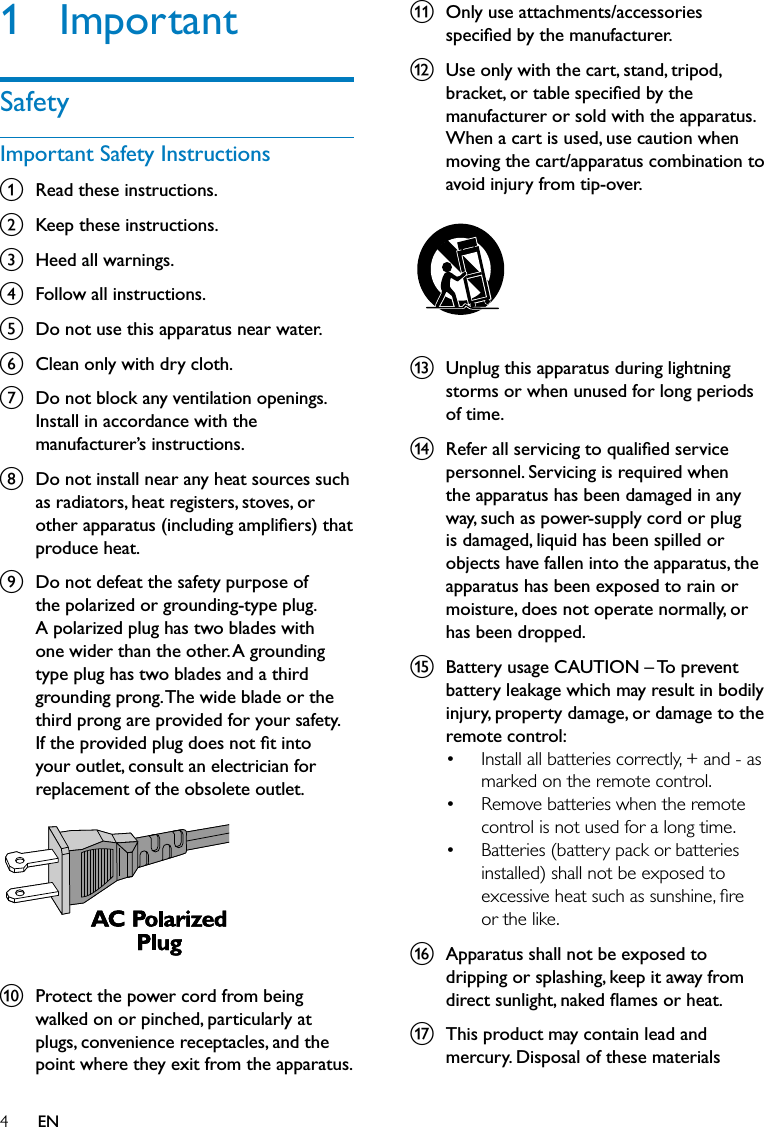 4k  Only use attachments/accessories speciﬁed by the manufacturer.l  Use only with the cart, stand, tripod, bracket, or table speciﬁed by the manufacturer or sold with the apparatus. When a cart is used, use caution when moving the cart/apparatus combination to avoid injury from tip-over.  m  Unplug this apparatus during lightning storms or when unused for long periods of time. n  Refer all servicing to qualiﬁed service personnel. Servicing is required when the apparatus has been damaged in any way, such as power-supply cord or plug is damaged, liquid has been spilled or objects have fallen into the apparatus, the apparatus has been exposed to rain or moisture, does not operate normally, or has been dropped.o  Battery usage CAUTION – To prevent battery leakage which may result in bodily injury, property damage, or damage to the remote control:Install all batteries correctly, + and - as marked on the remote control. Remove batteries when the remote control is not used for a long time.Batteries (battery pack or batteries installed) shall not be exposed to excessive heat such as sunshine, ﬁre or the like.p  Apparatus shall not be exposed to dripping or splashing, keep it away from direct sunlight, naked ﬂames or heat.q  This product may contain lead and mercury. Disposal of these materials •••1 ImportantSafetyImportant Safety Instructionsa  Read these instructions.b  Keep these instructions.c  Heed all warnings.d  Follow all instructions.e  Do not use this apparatus near water.f  Clean only with dry cloth.g  Do not block any ventilation openings. Install in accordance with the manufacturer’s instructions.h  Do not install near any heat sources such as radiators, heat registers, stoves, or other apparatus (including ampliﬁers) that produce heat. i  Do not defeat the safety purpose of the polarized or grounding-type plug. A polarized plug has two blades with one wider than the other. A grounding type plug has two blades and a third grounding prong. The wide blade or the third prong are provided for your safety. If the provided plug does not ﬁt into your outlet, consult an electrician for replacement of the obsolete outlet. j  Protect the power cord from being walked on or pinched, particularly at plugs, convenience receptacles, and the point where they exit from the apparatus.  EN