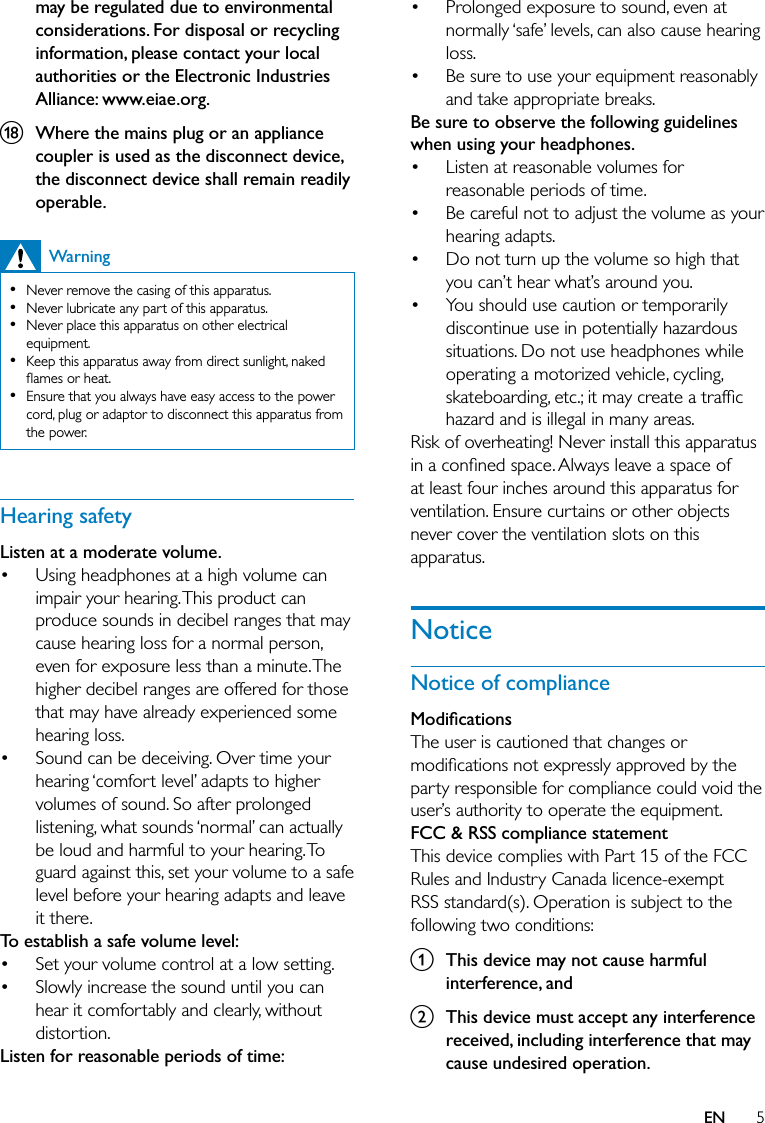 5Prolonged exposure to sound, even at normally ‘safe’ levels, can also cause hearing loss.Be sure to use your equipment reasonably and take appropriate breaks.Be sure to observe the following guidelines when using your headphones.Listen at reasonable volumes for reasonable periods of time.Be careful not to adjust the volume as your hearing adapts.Do not turn up the volume so high that you can’t hear what’s around you.You should use caution or temporarily discontinue use in potentially hazardous situations. Do not use headphones while operating a motorized vehicle, cycling, skateboarding, etc.; it may create a trafﬁc hazard and is illegal in many areas.Risk of overheating! Never install this apparatus in a conﬁned space. Always leave a space of at least four inches around this apparatus for ventilation. Ensure curtains or other objects never cover the ventilation slots on this apparatus.NoticeNotice of complianceModiﬁcationsThe user is cautioned that changes or modiﬁcations not expressly approved by the party responsible for compliance could void the user’s authority to operate the equipment.FCC &amp; RSS compliance statementThis device complies with Part 15 of the FCC Rules and Industry Canada licence-exempt RSS standard(s). Operation is subject to the following two conditions:a  This device may not cause harmful interference, andb  This device must accept any interference received, including interference that may cause undesired operation.••••••may be regulated due to environmental considerations. For disposal or recycling information, please contact your local authorities or the Electronic Industries Alliance: www.eiae.org.r  Where the mains plug or an appliance coupler is used as the disconnect device, the disconnect device shall remain readily operable.WarningNever remove the casing of this apparatus. Never lubricate any part of this apparatus.Never place this apparatus on other electrical equipment.Keep this apparatus away from direct sunlight, naked ﬂames or heat. Ensure that you always have easy access to the power cord, plug or adaptor to disconnect this apparatus from the power.•••••Hearing safetyListen at a moderate volume.Using headphones at a high volume can impair your hearing. This product can produce sounds in decibel ranges that may cause hearing loss for a normal person, even for exposure less than a minute. The higher decibel ranges are offered for those that may have already experienced some hearing loss.Sound can be deceiving. Over time your hearing ‘comfort level’ adapts to higher volumes of sound. So after prolonged listening, what sounds ‘normal’ can actually be loud and harmful to your hearing. To guard against this, set your volume to a safe level before your hearing adapts and leave it there.To establish a safe volume level:Set your volume control at a low setting. Slowly increase the sound until you can hear it comfortably and clearly, without distortion.Listen for reasonable periods of time:••••EN