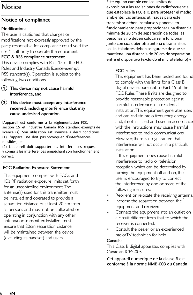 6ENThis equipment complies with FCC’s and IC’s RF radiation exposure limits set forth for an uncontrolled environment. The antenna(s) used for this transmitter must be installed and operated to provide a separation distance of at least 20 cm from all persons and must not be collocated or operating in conjunction with any other antenna or transmitter. Installers must ensure that 20cm separation distance will be maintained between the device (excluding its handset) and users.NoticeNotice of complianceModiﬁcationsThe user is cautioned that changes or modiﬁcations not expressly approved by the party responsible for compliance could void the user’s authority to operate the equipment.FCC &amp; RSS compliance statementThis device complies with Part 15 of the FCC Rules and Industry Canada licence-exempt RSS standard(s). Operation is subject to the following two conditions:a  This device may not cause harmful interference, andb  This device must accept any interference received, including interference that may cause undesired operation.FCC Radiation Exposure StatementL’appareilestconformeàlaréglementationFCC,section15etIndustrieCanadaRSSstandardexemptsdelicence(s).Sonutilisationestsoumiseàdeuxconditions:(1)L’appareilnedoitpasprovoquerd’interférencesnuisibles,et(2)L’appareildoitsupporterlesinterférencesreçues,ycomprislesinterférencesempêchantsonfonctionnementcorrect. losusuarios. CetappareilnumériquedelaclasseBestconformeàlanormeNMB‐003duCanada. EsteequipocumpleconloslímitesdeexposiciónalasradiacionesderadiofrecuenciaqueestablecelaFCCeICparaprotegerelmedioambiente.Lasantenasutilizadasparaestetransmisordebeninstalarseyponerseenfuncionamientoparaproporcionarunadistanciamínimade20cmdeseparacióndetodaslaspersonasynodebencolocarsenifuncionarjuntoconcualquierotraantenaotransmisor.Losinstaladoresdebenasegurarsedequesemantieneunadistanciade20cmdeseparaciónentreeldispositivo(excluidoelmicroteléfono)yFCC rulesThis equipment has been tested and found to comply with the limits for a Class B digital device, pursuant to Part 15 of the FCC Rules. These limits are designed to provide reasonable protection against harmful interference in a residential installation. This equipment generates, uses and can radiate radio frequency energy and, if not installed and used in accordance with the instructions, may cause harmful interference to radio communications. However, there is no guarantee that interference will not occur in a particular installation. If this equipment does cause harmful interference to radio or television reception, which can be determined by turning the equipment off and on, the user is encouraged to try to correct the interference by one or more of the following measures:Reorient or relocate the receiving antenna.Increase the separation between the equipment and receiver.Connect the equipment into an outlet on a circuit different from that to which the receiver is connected.Consult the dealer or an experienced radio/TV technician for help.Canada: This Class B digital apparatus complies with Canadian ICES-003. ••••