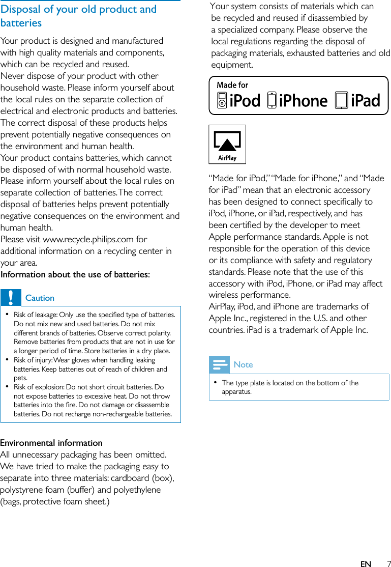 7Your system consists of materials which can be recycled and reused if disassembled by a specialized company. Please observe the local regulations regarding the disposal of packaging materials, exhausted batteries and old equipment. “Made for iPod,” “Made for iPhone,” and “Made for iPad” mean that an electronic accessory has been designed to connect speciﬁcally to iPod, iPhone, or iPad, respectively, and has been certiﬁed by the developer to meet Apple performance standards. Apple is not responsible for the operation of this device or its compliance with safety and regulatory standards. Please note that the use of this accessory with iPod, iPhone, or iPad may affect wireless performance.AirPlay, iPod, and iPhone are trademarks of Apple Inc., registered in the U.S. and other countries. iPad is a trademark of Apple Inc.  NoteThe type plate is located on the bottom of the apparatus.•ENEnvironmental informationAll unnecessary packaging has been omitted. We have tried to make the packaging easy to separate into three materials: cardboard (box), polystyrene foam (buffer) and polyethylene (bags, protective foam sheet.) Disposal of your old product and batteriesYour product is designed and manufactured with high quality materials and components, which can be recycled and reused.Never dispose of your product with other household waste. Please inform yourself about the local rules on the separate collection of electrical and electronic products and batteries. The correct disposal of these products helps prevent potentially negative consequences on the environment and human health.Your product contains batteries, which cannot be disposed of with normal household waste.Please inform yourself about the local rules on separate collection of batteries. The correct disposal of batteries helps prevent potentially negative consequences on the environment and human health.Please visit www.recycle.philips.com for additional information on a recycling center in your area.Information about the use of batteries:CautionRisk of leakage: Only use the speciﬁed type of batteries. Do not mix new and used batteries. Do not mix different brands of batteries. Observe correct polarity. Remove batteries from products that are not in use for a longer period of time. Store batteries in a dry place.Risk of injury: Wear gloves when handling leaking batteries. Keep batteries out of reach of children and pets.Risk of explosion: Do not short circuit batteries. Do not expose batteries to excessive heat. Do not throw batteries into the ﬁre. Do not damage or disassemble batteries. Do not recharge non-rechargeable batteries.•••