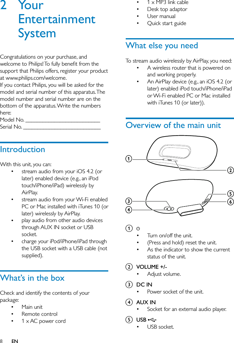 81 x MP3 link cableDesk top adaptorUser manualQuick start guideWhat else you needTo stream audio wirelessly by AirPlay, you need: A wireless router that is powered on and working properly. An AirPlay device (e.g., an iOS 4.2 (or later) enabled iPod touch/iPhone/iPad or Wi-Fi enabled PC or Mac installed with iTunes 10 (or later)).Overview of the main unit a Turn on/off the unit.(Press and hold) reset the unit.As the indicator to show the current status of the unit.b VOLUME +/-Adjust volume.c DC INPower socket of the unit.d AUX INSocket for an external audio player.e USB USB socket.•••••••••••••efcdbaefcdba2 Your Entertainment SystemCongratulations on your purchase, and welcome to Philips! To fully beneﬁt from the support that Philips offers, register your product at www.philips.com/welcome.If you contact Philips, you will be asked for the model and serial number of this apparatus. The model number and serial number are on the bottom of the apparatus. Write the numbers here: Model No. __________________________Serial No. ___________________________IntroductionWith this unit, you can:stream audio from your iOS 4.2 (or later) enabled device (e.g., an iPod touch/iPhone/iPad) wirelessly by AirPlay.stream audio from your Wi-Fi enabled PC or Mac installed with iTunes 10 (or later) wirelessly by AirPlay.play audio from other audio devices through AUX IN socket or USB socket.charge your iPod/iPhone/iPad through the USB socket with a USB cable (not supplied).What’s in the boxCheck and identify the contents of your package:Main unitRemote control1 x AC power cord•••••••EN