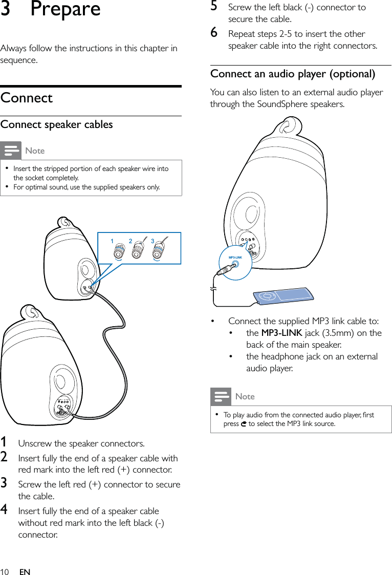 105  Screw the left black (-) connector to secure the cable.6  Repeat steps 2-5 to insert the other speaker cable into the right connectors.Connect an audio player (optional)You can also listen to an external audio player through the SoundSphere speakers. Connect the supplied MP3 link cable to:the MP3-LINK jack (3.5mm) on the back of the main speaker.the headphone jack on an external audio player.NoteTo play audio from the connected audio player, ﬁrst press   to select the MP3 link source.••••MP3-LINKMP3-LINK3 PrepareAlways follow the instructions in this chapter in sequence.ConnectConnect speaker cablesNoteInsert the stripped portion of each speaker wire into the socket completely.For optimal sound, use the supplied speakers only.•• 1  Unscrew the speaker connectors.2  Insert fully the end of a speaker cable with red mark into the left red (+) connector.3  Screw the left red (+) connector to secure the cable.4  Insert fully the end of a speaker cable without red mark into the left black (-) connector.213213EN
