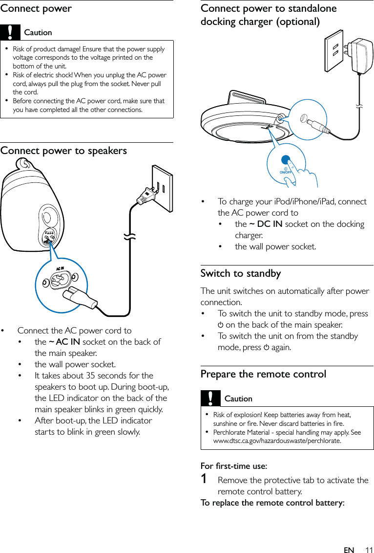 11Connect power to standalone docking charger (optional) To charge your iPod/iPhone/iPad, connect the AC power cord to the ~ DC IN socket on the docking charger.the wall power socket.Switch to standbyThe unit switches on automatically after power connection.To switch the unit to standby mode, press  on the back of the main speaker.To switch the unit on from the standby mode, press   again.Prepare the remote controlCautionRisk of explosion! Keep batteries away from heat, sunshine or ﬁre. Never discard batteries in ﬁre.Perchlorate Material - special handling may apply. See www.dtsc.ca.gov/hazardouswaste/perchlorate.••For ﬁrst-time use: 1  Remove the protective tab to activate the remote control battery.To replace the remote control battery: •••••ON/OFFON/OFFConnect powerCautionRisk of product damage! Ensure that the power supply voltage corresponds to the voltage printed on the bottom of the unit.Risk of electric shock! When you unplug the AC power cord, always pull the plug from the socket. Never pull the cord.Before connecting the AC power cord, make sure that you have completed all the other connections.•••Connect power to speakers Connect the AC power cord to the ~ AC IN socket on the back of the main speaker.the wall power socket.It takes about 35 seconds for the speakers to boot up. During boot-up, the LED indicator on the back of the main speaker blinks in green quickly. After boot-up, the LED indicator starts to blink in green slowly.•••••EN
