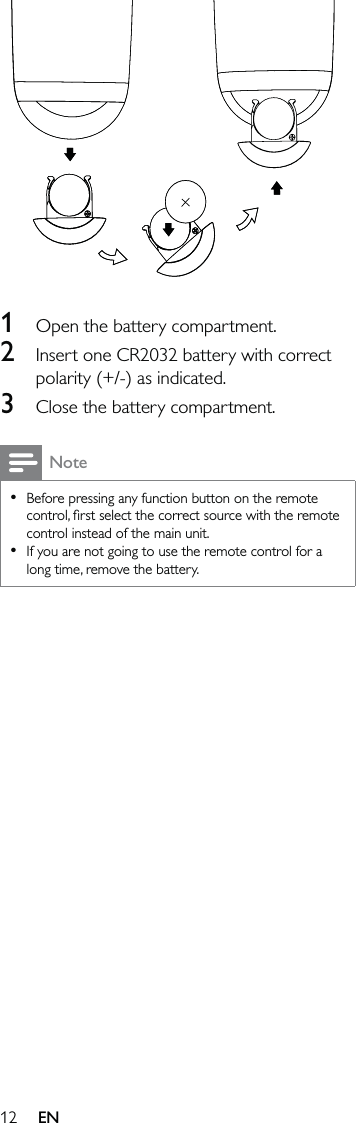 12  1  Open the battery compartment.2  Insert one CR2032 battery with correct polarity (+/-) as indicated.3  Close the battery compartment.NoteBefore pressing any function button on the remote control, ﬁrst select the correct source with the remote control instead of the main unit.If you are not going to use the remote control for a long time, remove the battery.••EN