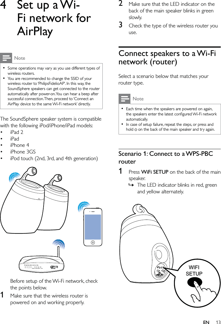 132  Make sure that the LED indicator on the back of the main speaker blinks in green slowly.3  Check the type of the wireless router you use.Connect speakers to a Wi-Fi network (router)Select a scenario below that matches your router type.NoteEach time when the speakers are powered on again, the speakers enter the latest conﬁgured Wi-Fi network automatically. In case of setup failure, repeat the steps, or press and hold   on the back of the main speaker and try again.••Scenario 1: Connect to a WPS-PBC router1 Press WiFi SETUP on the back of the main speaker.The LED indicator blinks in red, green and yellow alternately.   »WIFISETUPWIFISETUP4  Set up a Wi-Fi network for AirPlayNoteSome operations may vary as you use different types of wireless routers.You are recommended to change the SSID of your wireless router to ‘PhilipsFidelioAP’. In this way, the SoundSphere speakers can get connected to the router automatically after power-on. You can hear a beep after successful connection. Then, proceed to ‘Connect an AirPlay device to the same Wi-Fi network’ directly.••The SoundSphere speaker system is compatible with the following iPod/iPhone/iPad models:iPad 2iPadiPhone 4iPhone 3GSiPod touch (2nd, 3rd, and 4th generation)  Before setup of the Wi-Fi network, check the points below.1  Make sure that the wireless router is powered on and working properly. •••••EN