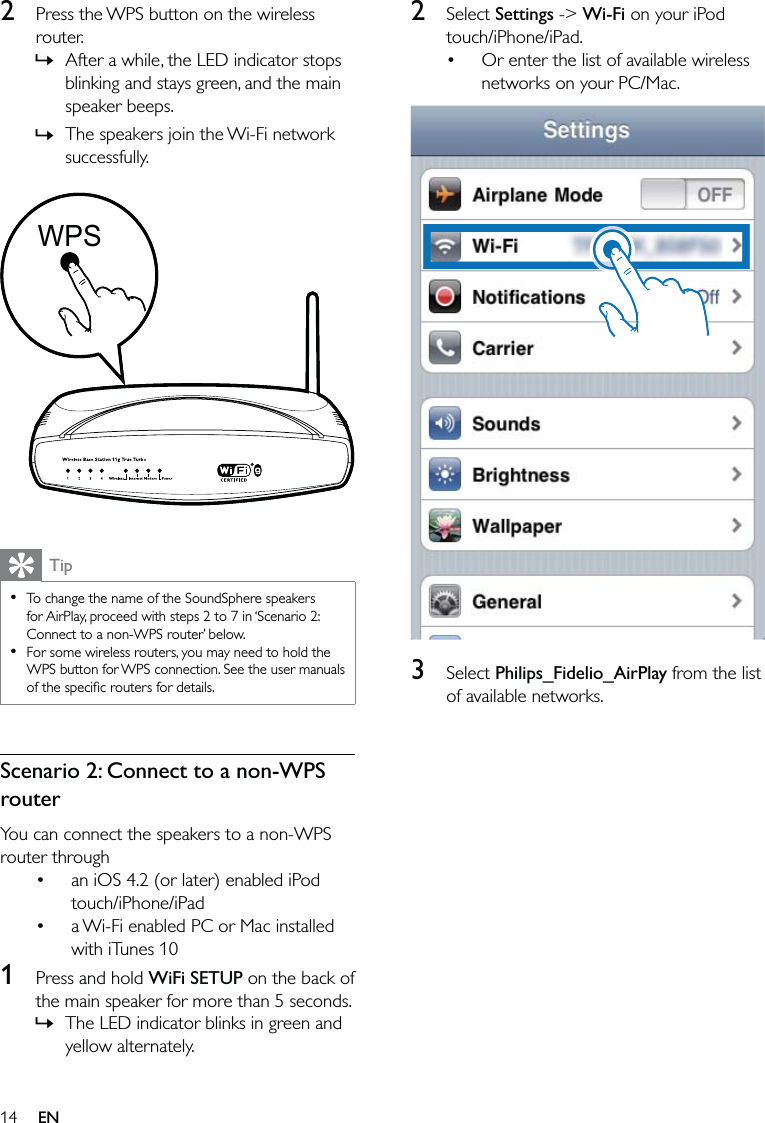 142 Select Settings -&gt; Wi-Fi on your iPod touch/iPhone/iPad.Or enter the list of available wireless networks on your PC/Mac.  3 Select Philips_Fidelio_AirPlay from the list of available networks. •2  Press the WPS button on the wireless router.After a while, the LED indicator stops blinking and stays green, and the main speaker beeps. The speakers join the Wi-Fi network successfully.  TipTo change the name of the SoundSphere speakers for AirPlay, proceed with steps 2 to 7 in ‘Scenario 2: Connect to a non-WPS router’ below.For some wireless routers, you may need to hold the WPS button for WPS connection. See the user manuals of the speciﬁc routers for details.••Scenario 2: Connect to a non-WPS routerYou can connect the speakers to a non-WPS router throughan iOS 4.2 (or later) enabled iPod touch/iPhone/iPada Wi-Fi enabled PC or Mac installed with iTunes 101  Press and hold WiFi SETUP on the back of the main speaker for more than 5 seconds.The LED indicator blinks in green and yellow alternately.»»••»WPSWPSEN