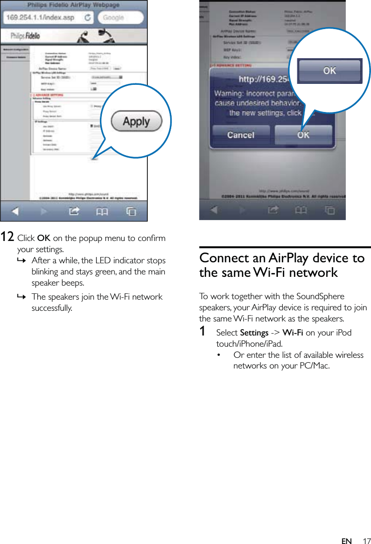 17  Connect an AirPlay device to the same Wi-Fi networkTo work together with the SoundSphere speakers, your AirPlay device is required to join the same Wi-Fi network as the speakers.1 Select Settings -&gt; Wi-Fi on your iPod touch/iPhone/iPad.Or enter the list of available wireless networks on your PC/Mac.•  12 Click OK on the popup menu to conﬁrm your settings.After a while, the LED indicator stops blinking and stays green, and the main speaker beeps. The speakers join the Wi-Fi network successfully.»»EN