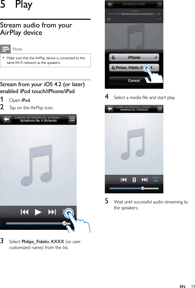 19  4  Select a media ﬁle and start play.  5  Wait until successful audio streaming to the speakers.5 PlayStream audio from your AirPlay deviceNoteMake sure that the AirPlay device is connected to the same Wi-Fi network as the speakers.•Stream from your iOS 4.2 (or later) enabled iPod touch/iPhone/iPad1 Open iPod.2  Tap on the AirPlay icon.  3 Select Philips_Fidelio XXXX (or user customized name) from the list.EN