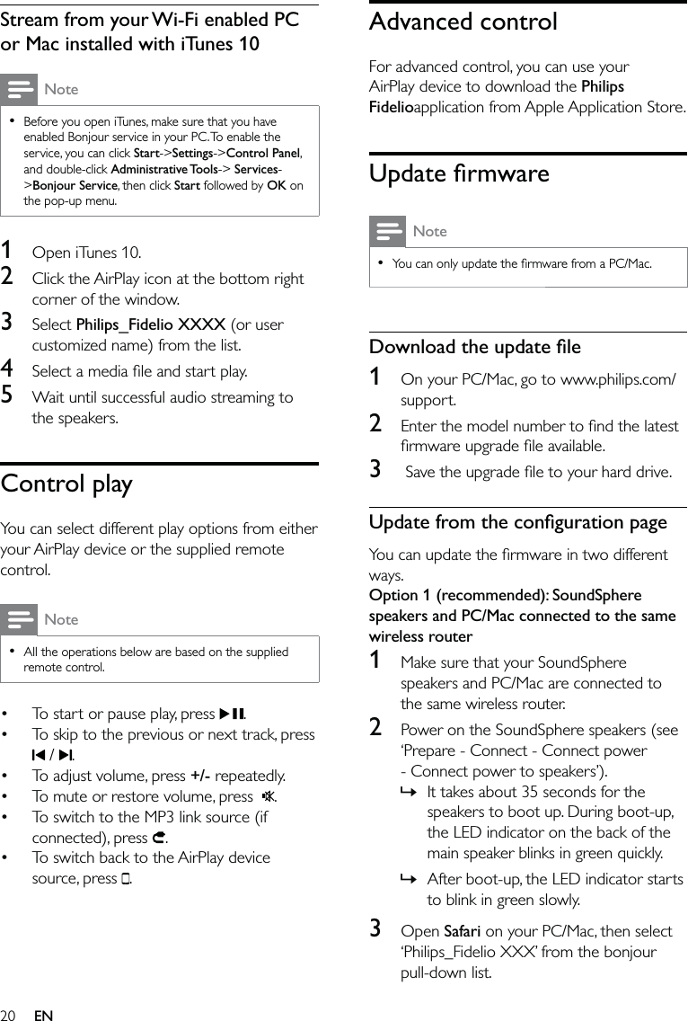 20Advanced controlFor advanced control, you can use your AirPlay device to download the Philips Fidelioapplication from Apple Application Store. Update ﬁrmwareNoteYou can only update the ﬁrmware from a PC/Mac.•Download the update ﬁle1  On your PC/Mac, go to www.philips.com/support.2  Enter the model number to ﬁnd the latest ﬁrmware upgrade ﬁle available.3   Save the upgrade ﬁle to your hard drive.Update from the conﬁguration pageYou can update the ﬁrmware in two different ways.Option 1 (recommended): SoundSphere speakers and PC/Mac connected to the same wireless router1  Make sure that your SoundSphere speakers and PC/Mac are connected to the same wireless router.2  Power on the SoundSphere speakers (see ‘Prepare - Connect - Connect power - Connect power to speakers’). It takes about 35 seconds for the speakers to boot up. During boot-up, the LED indicator on the back of the main speaker blinks in green quickly. After boot-up, the LED indicator starts to blink in green slowly.3 Open Safari on your PC/Mac, then select ‘Philips_Fidelio XXX’ from the bonjour pull-down list.»»Stream from your Wi-Fi enabled PC or Mac installed with iTunes 10NoteBefore you open iTunes, make sure that you have enabled Bonjour service in your PC. To enable the service, you can click Start-&gt;Settings-&gt;Control Panel, and double-click Administrative Tools-&gt; Services-&gt;Bonjour Service, then click Start followed by OK on the pop-up menu.•1  Open iTunes 10. 2  Click the AirPlay icon at the bottom right corner of the window. 3 Select Philips_Fidelio XXXX (or user customized name) from the list. 4  Select a media ﬁle and start play.5  Wait until successful audio streaming to the speakers.Control playYou can select different play options from either your AirPlay device or the supplied remote control.NoteAll the operations below are based on the supplied remote control. •To start or pause play, press  .To skip to the previous or next track, press  /  .To adjust volume, press +/- repeatedly.To mute or restore volume, press   .To switch to the MP3 link source (if connected), press  .To switch back to the AirPlay device source, press  .••••••EN