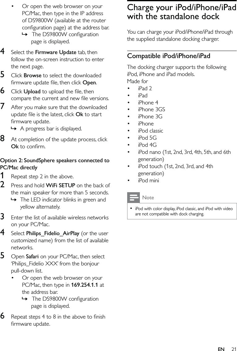 21Charge your iPod/iPhone/iPad with the standalone dockYou can charge your iPod/iPhone/iPad through the supplied standalone docking charger.Compatible iPod/iPhone/iPadThe docking charger supports the following iPod, iPhone and iPad models. Made for iPad 2iPadiPhone 4iPhone 3GSiPhone 3GiPhone iPod classic iPod 5G iPod 4G iPod nano (1st, 2nd, 3rd, 4th, 5th, and 6th generation) iPod touch (1st, 2nd, 3rd, and 4th generation) iPod miniNoteiPod with color display, iPod classic, and iPod with video are not compatible with dock charging.•••••••••••••Or open the web browser on your PC/Mac, then type in the IP address of DS9800W (available at the router conﬁguration page) at the address bar. The DS9800W conﬁguration page is displayed.4 Select the Firmware Update tab, then follow the on-screen instruction to enter the next page.5 Click Browse to select the downloaded ﬁrmware update ﬁle, then click Open.6 Click Upload to upload the ﬁle, then compare the current and new ﬁle versions.7  After you make sure that the downloaded update ﬁle is the latest, click Ok to start ﬁrmware update.A progress bar is displayed.8  At completion of the update process, click Ok to conﬁrm. Option 2: SoundSphere speakers connected to PC/Mac directly1  Repeat step 2 in the above.2  Press and hold WiFi SETUP on the back of the main speaker for more than 5 seconds.The LED indicator blinks in green and yellow alternately.3  Enter the list of available wireless networks on your PC/Mac. 4 Select Philips_Fidelio_AirPlay (or the user customized name) from the list of available networks.5 Open Safari on your PC/Mac, then select ‘Philips_Fidelio XXX’ from the bonjour pull-down list.Or open the web browser on your PC/Mac, then type in 169.254.1.1 at the address bar. The DS9800W conﬁguration page is displayed.6  Repeat steps 4 to 8 in the above to ﬁnish ﬁrmware update.•»»»•»EN