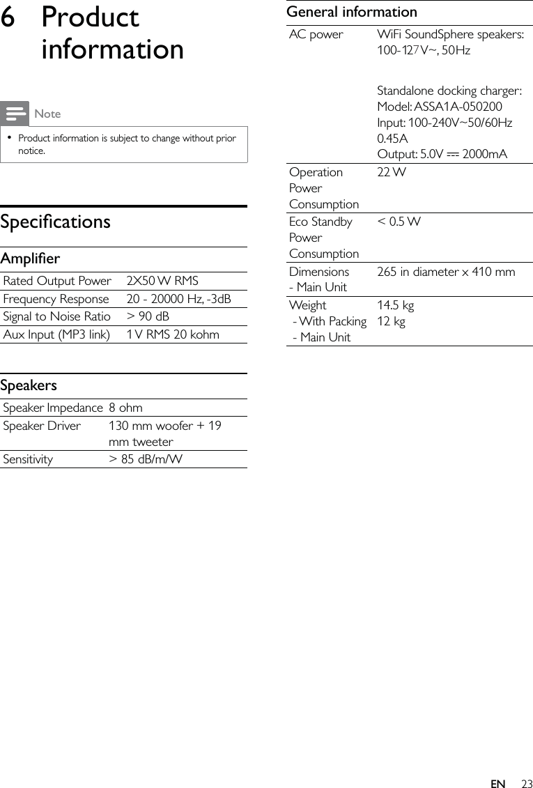 23General informationAC power WiFi SoundSphere speakers: 100- 2 V~, 50Hz Standalone docking charger: Model: ASSA1A-050200Input: 100-240V~50/60Hz 0.45AOutput: 5.0V   2000mAOperation Power Consumption22 WEco Standby Power Consumption&lt; 0.5 WDimensions - Main Unit265 in diameter x 410 mmWeight - With Packing - Main Unit14.5 kg12 kg6 Product informationNoteProduct information is subject to change without prior notice.•SpeciﬁcationsAmpliﬁerRated Output Power 2X50 W RMSFrequency Response 20 - 20000 Hz, -3dBSignal to Noise Ratio &gt; 90 dBAux Input (MP3 link) 1 V RMS 20 kohmSpeakersSpeaker Impedance 8 ohmSpeaker Driver 130 mm woofer + 19 mm tweeterSensitivity &gt; 85 dB/m/WEN17