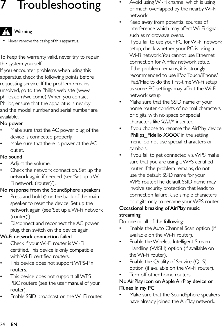 24Avoid using Wi-Fi channel which is using or much overlapped by the nearby Wi-Fi network.Keep away from potential sources of interference which may affect Wi-Fi signal, such as microwave ovens.If you fail to use your PC for Wi-Fi network setup, check whether your PC is using a Wi-Fi network. You cannot use Ethernet connection for AirPlay network setup. If the problem remains, it is strongly recommended to use iPod Touch/iPhone/iPad/Mac to do the ﬁrst-time Wi-Fi setup as some PC settings may affect the Wi-Fi network setup.Make sure that the SSID name of your home router consists of normal characters or digits, with no space or special characters like %/#/* inserted.If you choose to rename the AirPlay device ‘Philips_Fidelio XXXX’ in the setting menu, do not use special characters or symbols.If you fail to get connected via WPS, make sure that you are using a WPS certiﬁed router. If the problem remains, do not use the default SSID name for your WPS router. The default SSID name may involve security protection that leads to connection failure. Use simple characters or digits only to rename your WPS router. Occasional breaking of AirPlay music streamingDo one or all of the following:Enable the Auto Channel Scan option (if available on the Wi-Fi router).Enable the Wireless Intelligent Stream Handling (WISH) option (if available on the Wi-Fi router).Enable the Quality of Service (QoS) option (if available on the Wi-Fi router).Turn off other home routers.No AirPlay icon on Apple AirPlay device or iTunes in my PCMake sure that the SoundSphere speakers have already joined the AirPlay network.•••••••••••7 TroubleshootingWarningNever remove the casing of this apparatus. •To keep the warranty valid, never try to repair the system yourself. If you encounter problems when using this apparatus, check the following points before requesting service. If the problem remains unsolved, go to the Philips web site (www.philips.com/welcome). When you contact Philips, ensure that the apparatus is nearby and the model number and serial number are available.No powerMake sure that the AC power plug of the device is connected properly.Make sure that there is power at the AC outlet.No soundAdjust the volume.Check the network connection. Set up the network again if needed (see ‘Set up a Wi-Fi network (router)’). No response from the SoundSphere speakersPress and hold   on the back of the main speaker to reset the device. Set up the network again (see ‘Set up a Wi-Fi network (router)’).Disconnect and reconnect the AC power plug, then switch on the device again.Wi-Fi network connection failedCheck if your Wi-Fi router is Wi-Fi certiﬁed. This device is only compatible with Wi-Fi certiﬁed routers.This device does not support WPS-Pin routers.This device does not support all WPS-PBC routers (see the user manual of your router).Enable SSID broadcast on the Wi-Fi router.••••••••••EN