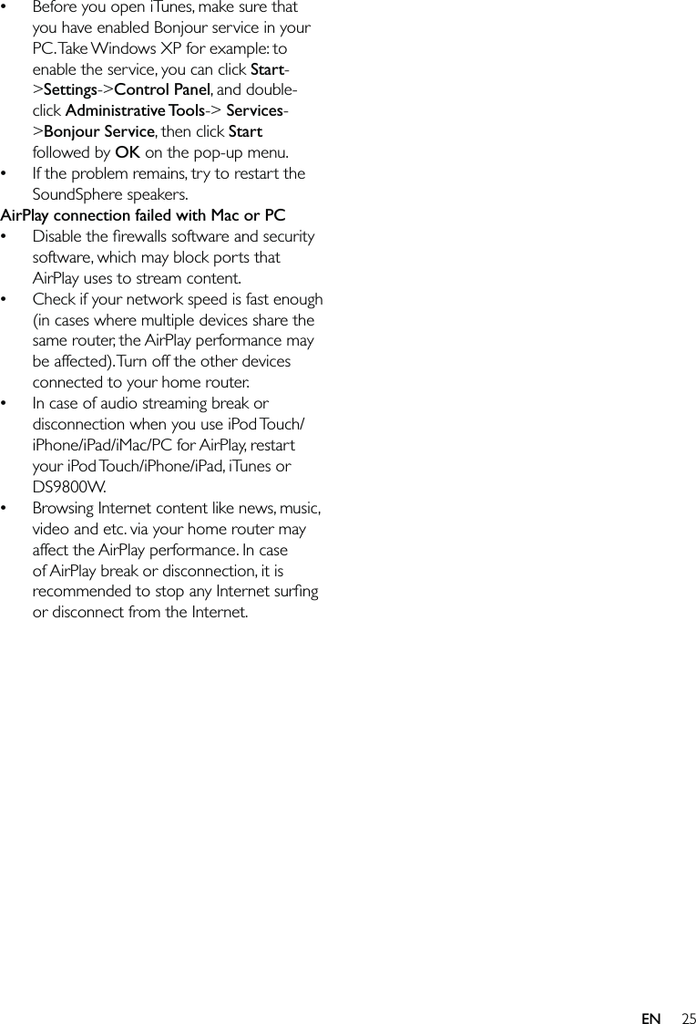 25Before you open iTunes, make sure that you have enabled Bonjour service in your PC. Take Windows XP for example: to enable the service, you can click Start-&gt;Settings-&gt;Control Panel, and double-click Administrative Tools-&gt; Services-&gt;Bonjour Service, then click Start followed by OK on the pop-up menu.If the problem remains, try to restart the SoundSphere speakers.AirPlay connection failed with Mac or PCDisable the ﬁrewalls software and security software, which may block ports that AirPlay uses to stream content.Check if your network speed is fast enough (in cases where multiple devices share the same router, the AirPlay performance may be affected). Turn off the other devices connected to your home router.In case of audio streaming break or disconnection when you use iPod Touch/iPhone/iPad/iMac/PC for AirPlay, restart your iPod Touch/iPhone/iPad, iTunes or DS9800W.Browsing Internet content like news, music, video and etc. via your home router may affect the AirPlay performance. In case of AirPlay break or disconnection, it is recommended to stop any Internet surﬁng or disconnect from the Internet.••••••EN