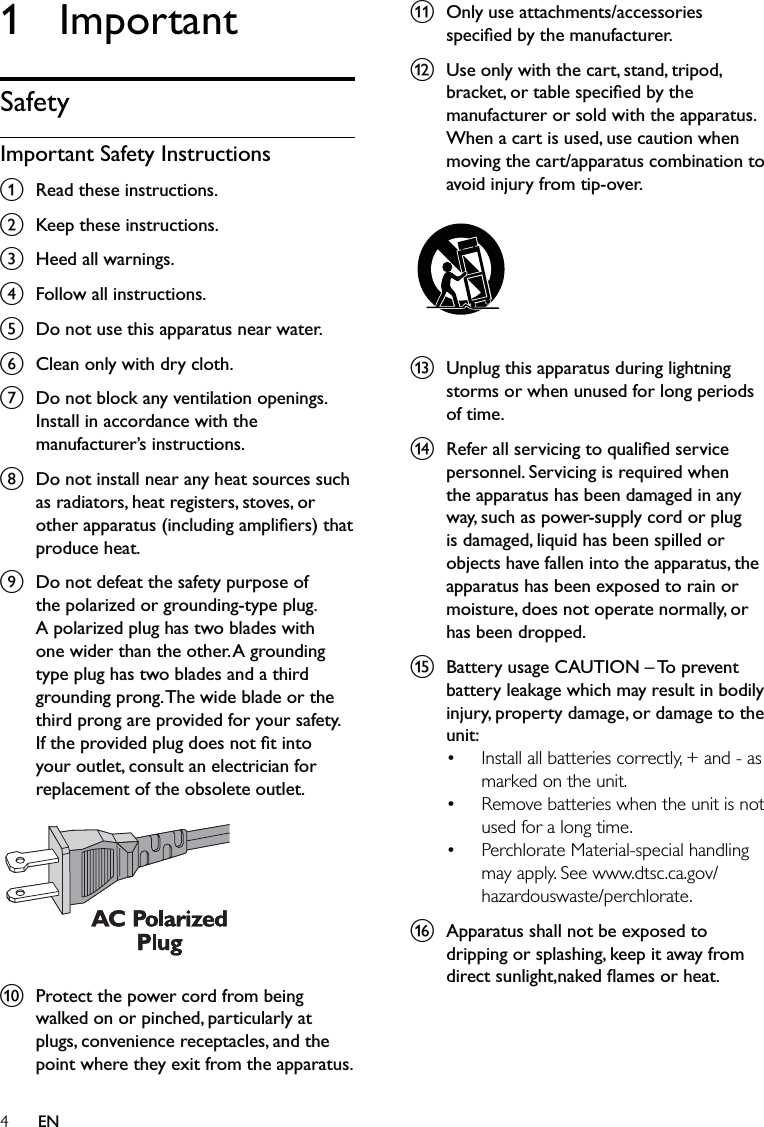 4k  Only use attachments/accessories speciﬁed by the manufacturer.l  Use only with the cart, stand, tripod, bracket, or table speciﬁed by the manufacturer or sold with the apparatus. When a cart is used, use caution when moving the cart/apparatus combination to avoid injury from tip-over.  m  Unplug this apparatus during lightning storms or when unused for long periods of time. n  Refer all servicing to qualiﬁed service personnel. Servicing is required when the apparatus has been damaged in any way, such as power-supply cord or plug is damaged, liquid has been spilled or objects have fallen into the apparatus, the apparatus has been exposed to rain or moisture, does not operate normally, or has been dropped.o  Battery usage CAUTION – To prevent battery leakage which may result in bodily injury, property damage, or damage to the unit: Install all batteries correctly, + and - as marked on the unit. Remove batteries when the unit is not used for a long time.Perchlorate Material-special handling may apply. See www.dtsc.ca.gov/hazardouswaste/perchlorate.p  Apparatus shall not be exposed to dripping or splashing, keep it away from direct sunlight,naked ﬂames or heat.•••1 ImportantSafetyImportant Safety Instructionsa  Read these instructions.b  Keep these instructions.c  Heed all warnings.d  Follow all instructions.e  Do not use this apparatus near water.f  Clean only with dry cloth.g  Do not block any ventilation openings. Install in accordance with the manufacturer’s instructions.h  Do not install near any heat sources such as radiators, heat registers, stoves, or other apparatus (including ampliﬁers) that produce heat. i  Do not defeat the safety purpose of the polarized or grounding-type plug. A polarized plug has two blades with one wider than the other. A grounding type plug has two blades and a third grounding prong. The wide blade or the third prong are provided for your safety. If the provided plug does not ﬁt into your outlet, consult an electrician for replacement of the obsolete outlet. j  Protect the power cord from being walked on or pinched, particularly at plugs, convenience receptacles, and the point where they exit from the apparatus.  EN