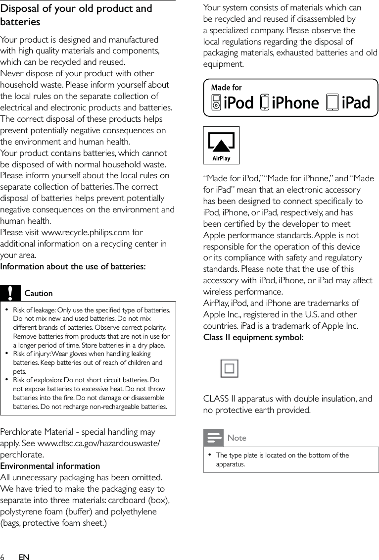 6Your system consists of materials which can be recycled and reused if disassembled by a specialized company. Please observe the local regulations regarding the disposal of packaging materials, exhausted batteries and old equipment. “Made for iPod,” “Made for iPhone,” and “Made for iPad” mean that an electronic accessory has been designed to connect speciﬁcally to iPod, iPhone, or iPad, respectively, and has been certiﬁed by the developer to meet Apple performance standards. Apple is not responsible for the operation of this device or its compliance with safety and regulatory standards. Please note that the use of this accessory with iPod, iPhone, or iPad may affect wireless performance.AirPlay, iPod, and iPhone are trademarks of Apple Inc., registered in the U.S. and other countries. iPad is a trademark of Apple Inc.Class II equipment symbol:  CLASS II apparatus with double insulation, and no protective earth provided.NoteThe type plate is located on the bottom of the apparatus.•Disposal of your old product and batteriesYour product is designed and manufactured with high quality materials and components, which can be recycled and reused.Never dispose of your product with other household waste. Please inform yourself about the local rules on the separate collection of electrical and electronic products and batteries. The correct disposal of these products helps prevent potentially negative consequences on the environment and human health.Your product contains batteries, which cannot be disposed of with normal household waste.Please inform yourself about the local rules on separate collection of batteries. The correct disposal of batteries helps prevent potentially negative consequences on the environment and human health.Please visit www.recycle.philips.com for additional information on a recycling center in your area.Information about the use of batteries:CautionRisk of leakage: Only use the speciﬁed type of batteries. Do not mix new and used batteries. Do not mix different brands of batteries. Observe correct polarity. Remove batteries from products that are not in use for a longer period of time. Store batteries in a dry place.Risk of injury: Wear gloves when handling leaking batteries. Keep batteries out of reach of children and pets.Risk of explosion: Do not short circuit batteries. Do not expose batteries to excessive heat. Do not throw batteries into the ﬁre. Do not damage or disassemble batteries. Do not recharge non-rechargeable batteries.•••Perchlorate Material - special handling may apply. See www.dtsc.ca.gov/hazardouswaste/perchlorate.Environmental informationAll unnecessary packaging has been omitted. We have tried to make the packaging easy to separate into three materials: cardboard (box), polystyrene foam (buffer) and polyethylene (bags, protective foam sheet.) EN